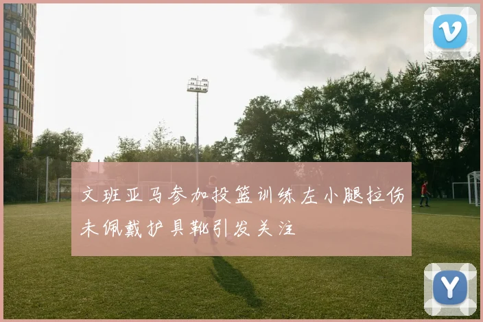 文班亚马参加投篮训练左小腿拉伤未佩戴护具靴引发关注