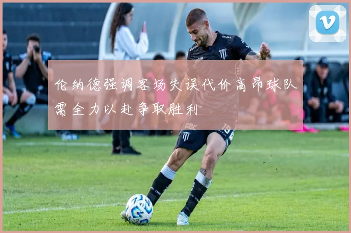 伦纳德强调客场失误代价高昂球队需全力以赴争取胜利