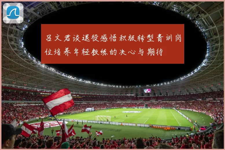 吕文君谈退役感悟积极转型青训岗位培养年轻教练的决心与期待