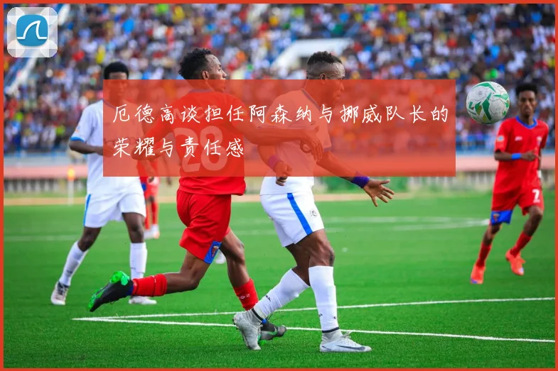 厄德高谈担任阿森纳与挪威队长的荣耀与责任感
