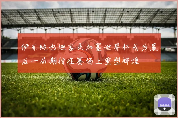 伊东纯也坦言美加墨世界杯或为最后一届期待在赛场上重塑辉煌