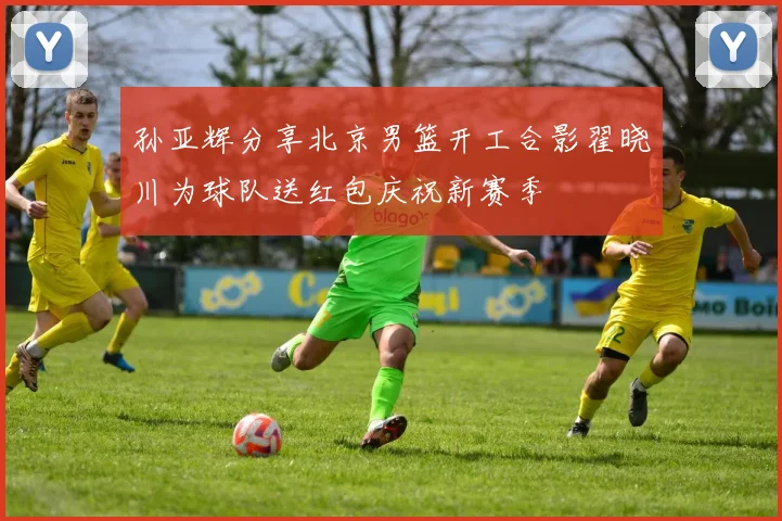 孙亚辉分享北京男篮开工合影翟晓川为球队送红包庆祝新赛季