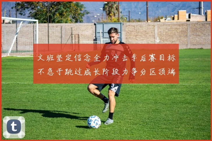 文班坚定信念全力冲击季后赛目标不急于跳过成长阶段力争分区顶端