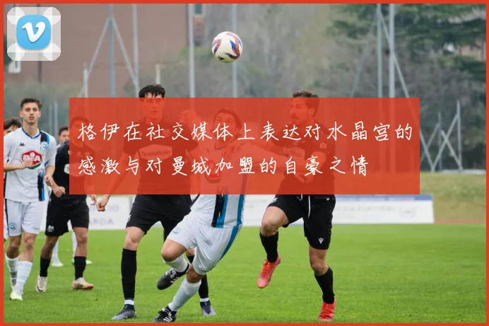 格伊在社交媒体上表达对水晶宫的感激与对曼城加盟的自豪之情