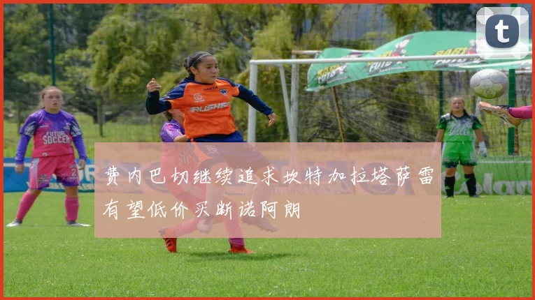 费内巴切继续追求坎特加拉塔萨雷有望低价买断诺阿朗