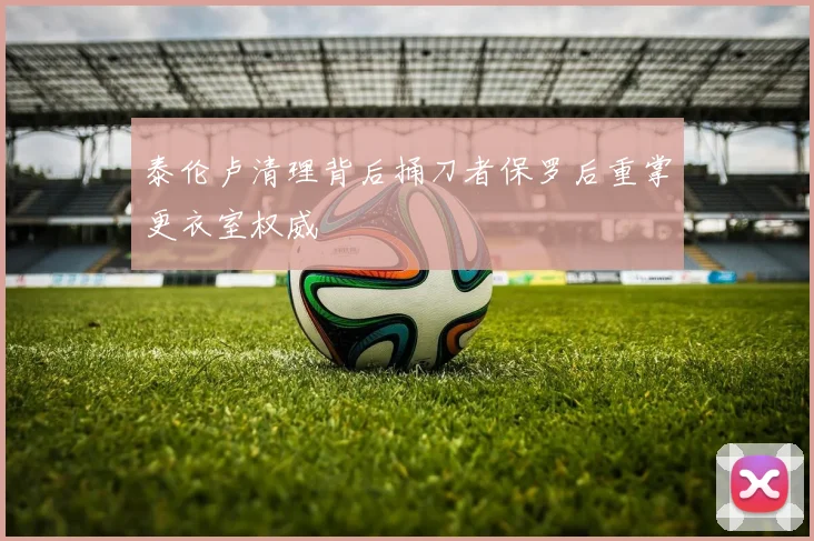 泰伦卢清理背后捅刀者保罗后重掌更衣室权威