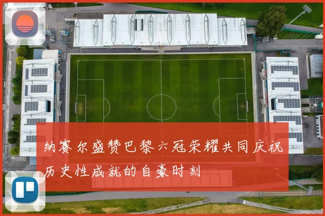 纳赛尔盛赞巴黎六冠荣耀共同庆祝历史性成就的自豪时刻