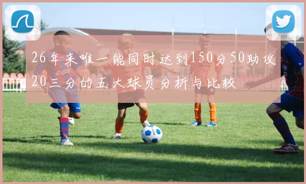 26年来唯一能同时达到150分50助攻20三分的五大球员分析与比较