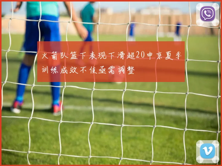 火箭队篮下表现下滑超20申京夏季训练成效不佳亟需调整
