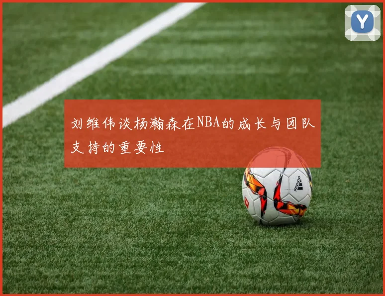 刘维伟谈杨瀚森在NBA的成长与团队支持的重要性