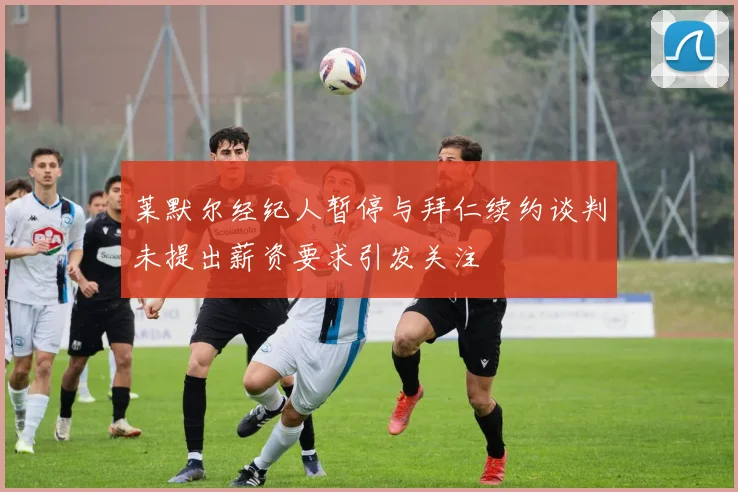 莱默尔经纪人暂停与拜仁续约谈判未提出薪资要求引发关注
