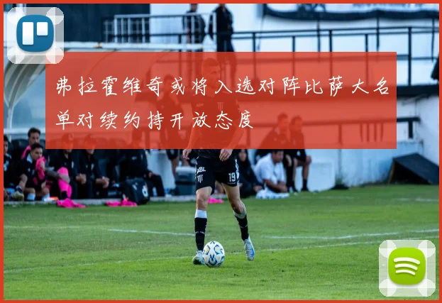 弗拉霍维奇或将入选对阵比萨大名单对续约持开放态度
